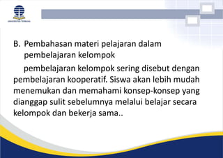 B. Pembahasan materi pelajaran dalam
pembelajaran kelompok
pembelajaran kelompok sering disebut dengan
pembelajaran kooperatif. Siswa akan lebih mudah
menemukan dan memahami konsep-konsep yang
dianggap sulit sebelumnya melalui belajar secara
kelompok dan bekerja sama..
 