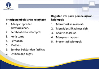 Prinsip pembelajaran kelompok
1. Adanya topik dan
permasalahan.
2. Pembentukan kelompok
3. Kerja sama
4. Perhatian
5. Motivasi
6. Sumber belajar dan fasilitas
7. Latihan dan tugas
Kegiatan inti pada pembelajaran
kelompok
1. Merumuskan masalah
2. Mengidentifikasi masalah
3. Analisis masalah
4. Menyusun laporan
5. Presentasi kelompok
 