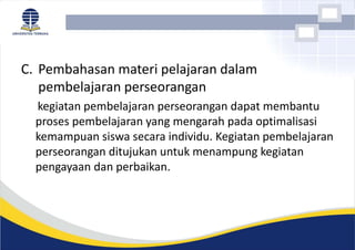 C. Pembahasan materi pelajaran dalam
pembelajaran perseorangan
kegiatan pembelajaran perseorangan dapat membantu
proses pembelajaran yang mengarah pada optimalisasi
kemampuan siswa secara individu. Kegiatan pembelajaran
perseorangan ditujukan untuk menampung kegiatan
pengayaan dan perbaikan.
 