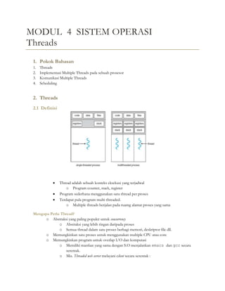 MODUL 4 SISTEM OPERASI
Threads
1. Pokok Bahasan
1. Threads
2. Implementasi Multiple Threads pada sebuah prosesor
3. Komunikasi Multiple Threads
4. Scheduling
2. Threads
2.1 Definisi
 Thread adalah sebuah konteks eksekusi yang terjadwal
o Program counter, stack, register
 Program sederhana menggunakan satu thread per proses
 Terdapat pula program multi-threaded.
o Multiple threads berjalan pada ruamg alamat proses yang sama
Mengapa Perlu Thread?
o Abstraksi yang paling populer untuk concurrency
o Abstraksi yang lebih ringan daripada proses
o Semua thread dalam satu proses berbagi memori, deskriptor file dll.
o Memungkinkan satu proses untuk menggunakan multiple CPU atau core
o Memungkinkan program untuk overlap I/O dan komputasi
o Memiliki manfaat yang sama dengan S.O menjalankan emacs dan gcc secara
serentak.
o Mis. Threaded web server melayani client secara serentak :
 