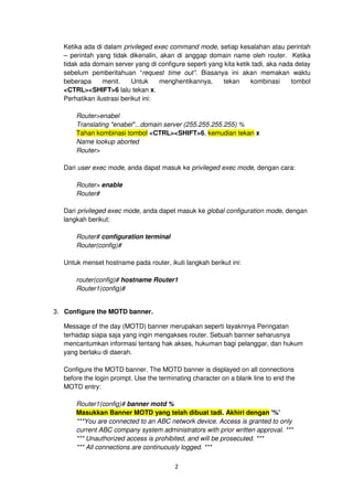 Ketika ada di dalam privileged exec command mode, setiap kesalahan atau perintah
   – perintah yang tidak dikenalin, akan di anggap domain name oleh router. Ketika
   tidak ada domain server yang di configure seperti yang kita ketik tadi, aka nada delay
   sebelum pemberitahuan “request time out”. Biasanya ini akan memakan waktu
   beberapa      menit.     Untuk    menghentikannya,     tekan     kombinasi     tombol
   <CTRL><SHIFT>6 lalu tekan x.
   Perhatikan ilustrasi berikut ini:

       Router>enabel
       Translating "enabel"...domain server (255.255.255.255) %
       Tahan kombinasi tombol <CTRL><SHIFT>6, kemudian tekan x
       Name lookup aborted
       Router>

   Dari user exec mode, anda dapat masuk ke privileged exec mode, dengan cara:

       Router> enable
       Router#

   Dari privileged exec mode, anda dapet masuk ke global configuration mode, dengan
   langkah berikut:

       Router# configuration terminal
       Router(config)#

   Untuk menset hostname pada router, ikuti langkah berikut ini:

       router(config)# hostname Router1
       Router1(config)#


3. Configure the MOTD banner.

   Message of the day (MOTD) banner merupakan seperti layaknnya Peringatan
   terhadap siapa saja yang ingin mengakses router. Sebuah banner seharusnya
   mencantumkan informasi tentang hak akses, hukuman bagi pelanggar, dan hukum
   yang berlaku di daerah.

   Configure the MOTD banner. The MOTD banner is displayed on all connections
   before the login prompt. Use the terminating character on a blank line to end the
   MOTD entry:

       Router1(config)# banner motd %
       Masukkan Banner MOTD yang telah dibuat tadi. Akhiri dengan '%'
       ***You are connected to an ABC network device. Access is granted to only
       current ABC company system administrators with prior written approval. ***
       *** Unauthorized access is prohibited, and will be prosecuted. ***
       *** All connections are continuously logged. ***

                                         2
 