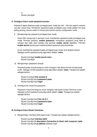 %
           Router1(config)#


II. Configure Cisco router password access.

  Password dapat diberikan pada privileged exec mode dan titik – titik lain seperti console,
  aux,dan virtual lines. Pemberian password pada privileged exec mode adalah hal yang
  paling penting, karena mode ini mempunyai control menuju configuration mode.

  1.   Mengkonfigurasi password privileged exec mode.

       Cisco IOS mempunyai 2 perintah untuk memberikan password pada privileged exec
       mode. Perintah pertama, enable password, merupakan password yang tidak di
       enkripsi dan tidak akan berlaku jika perintah enable secret diaktifkan. Perintah
       enable secret mempunyai metode proteksi password yang terenkripsi.

       Unruk memberikan password pada privileged exec mode, ikuti langkah berikut:
       Sebagai contoh password yang digunakan adalah: cisco.

           Router1(config)# enable secret cisco
           Router1(config)#

   2. Mengkonfigur password console.

       Password pada console berguna untuk mengatur hak akses kontrol console pada
       router. Sebagai contoh password yang digunakan adalah: class. Tahapannya adalah
       sebagai berikut :

           Router1(config)# line console 0
           Router1(config-line)# password class
           Router1(config-line)# login

   3. Configure the virtual line password.

       Password virtual line berguna untuk mengatur hak akses control Telnet ke router.
       Sebagai contoh password yang digunakan adalah: class. Tahapannya adalah
       sebagai berikut:

           Router1(config-line)# line vty 0 4
           Router1(config-line)# password class
           Router1(config-line)# login


III. Configure Cisco Router Interfaces.

   1. Mengkonfigur interface fa0/0 pada router. Tahapannya adalah sebagai berikut :

           Router1(config)# interface fa0/0
           Router1(config-if)# description Connection to Host1 with crossover cable
           Router1(config-if)# ip address address mask

                                             3
 
