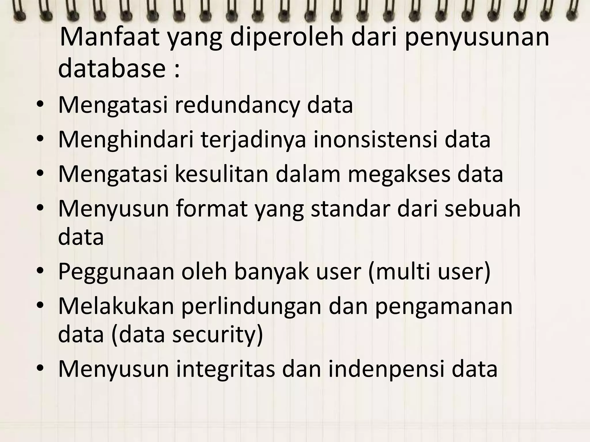 Manfaat yang diperoleh dari penyusunan
    database :
• Mengatasi redundancy data
• Menghindari terjadinya inonsistensi data
• Mengatasi kesulitan dalam megakses data
• Menyusun format yang standar dari sebuah
  data
• Peggunaan oleh banyak user (multi user)
• Melakukan perlindungan dan pengamanan
  data (data security)
• Menyusun integritas dan indenpensi data
 