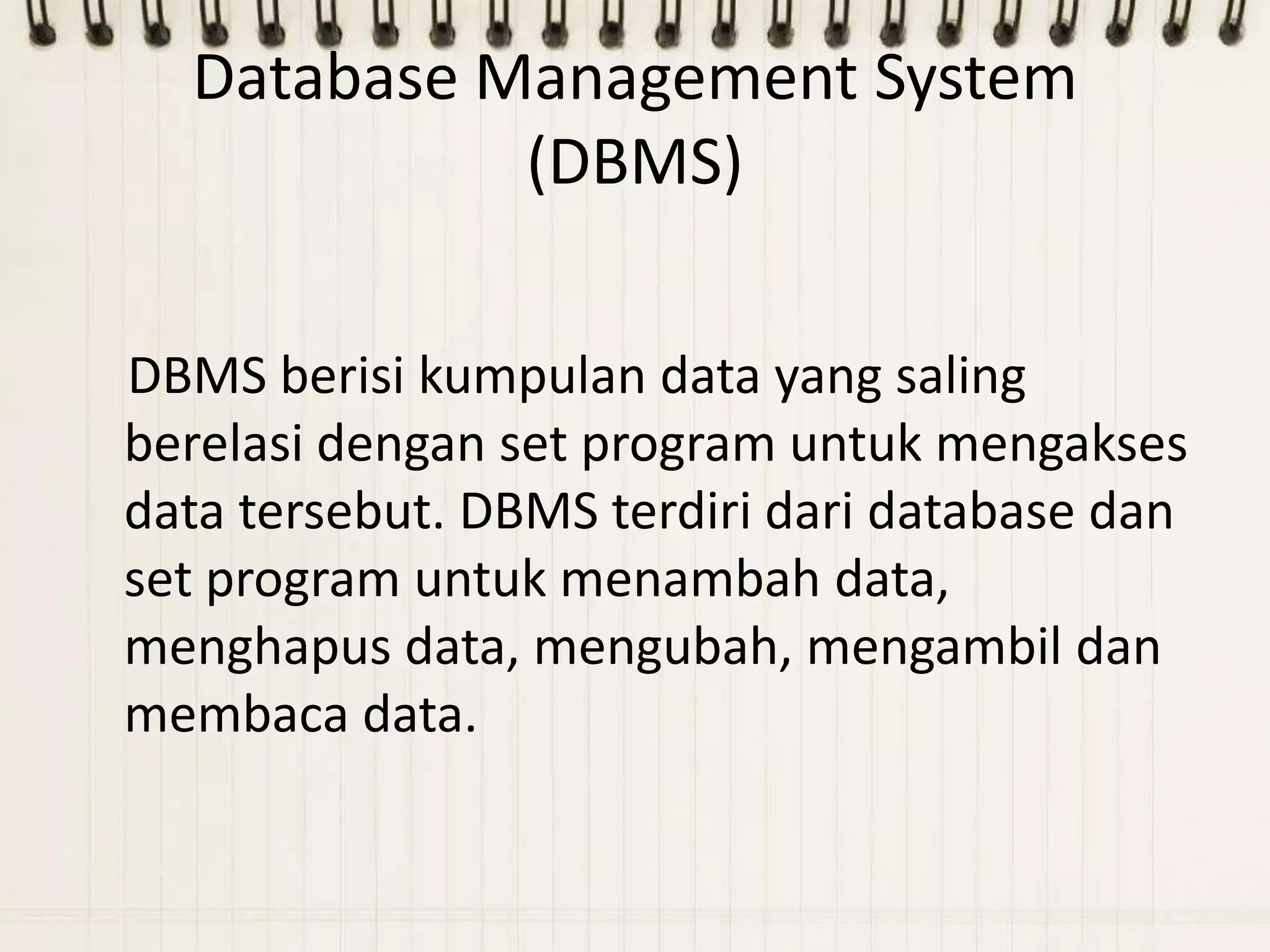 Database Management System
            (DBMS)

DBMS berisi kumpulan data yang saling
berelasi dengan set program untuk mengakses
data tersebut. DBMS terdiri dari database dan
set program untuk menambah data,
menghapus data, mengubah, mengambil dan
membaca data.
 