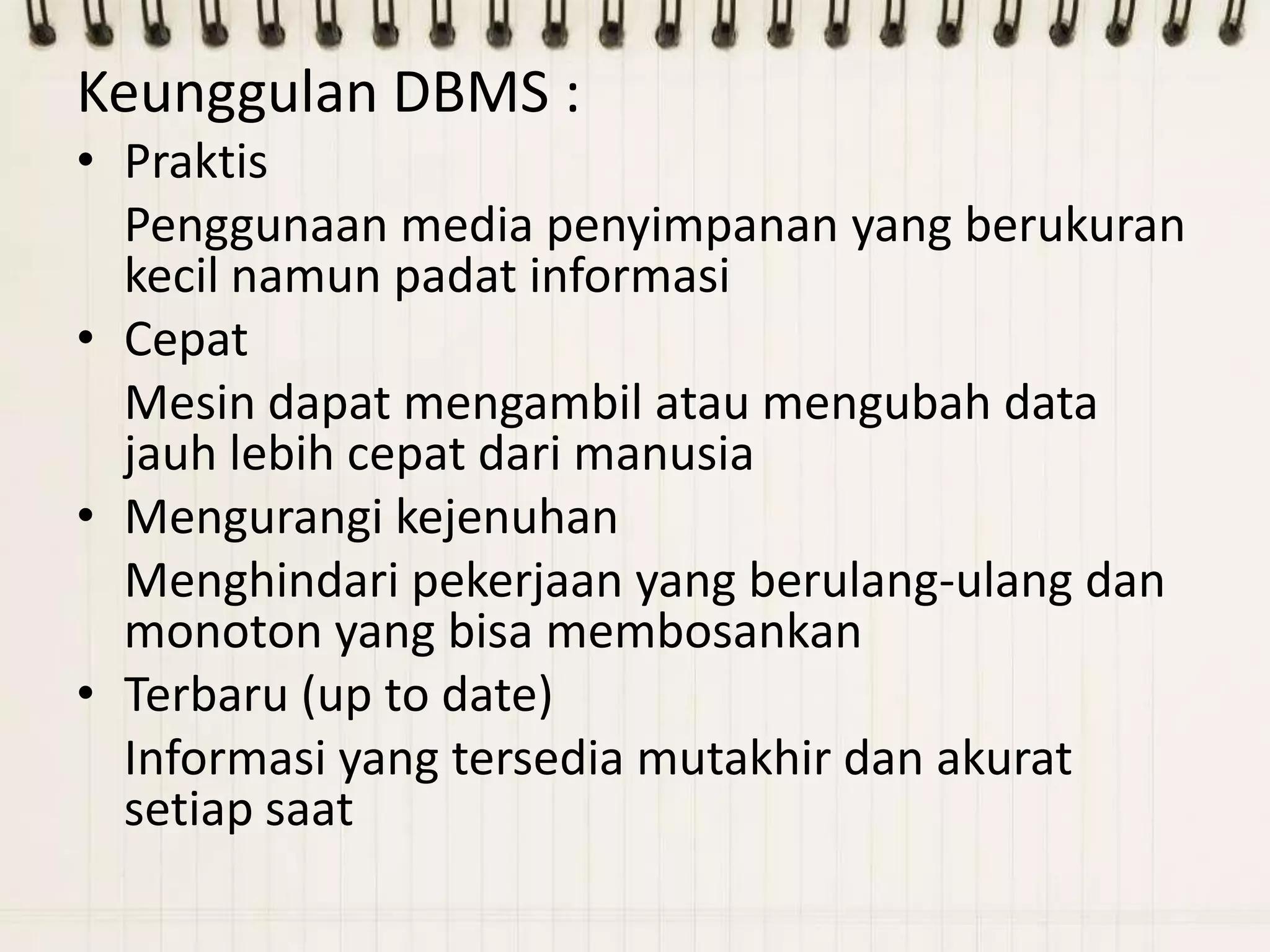 Keunggulan DBMS :
• Praktis
  Penggunaan media penyimpanan yang berukuran
  kecil namun padat informasi
• Cepat
  Mesin dapat mengambil atau mengubah data
  jauh lebih cepat dari manusia
• Mengurangi kejenuhan
  Menghindari pekerjaan yang berulang-ulang dan
  monoton yang bisa membosankan
• Terbaru (up to date)
  Informasi yang tersedia mutakhir dan akurat
  setiap saat
 