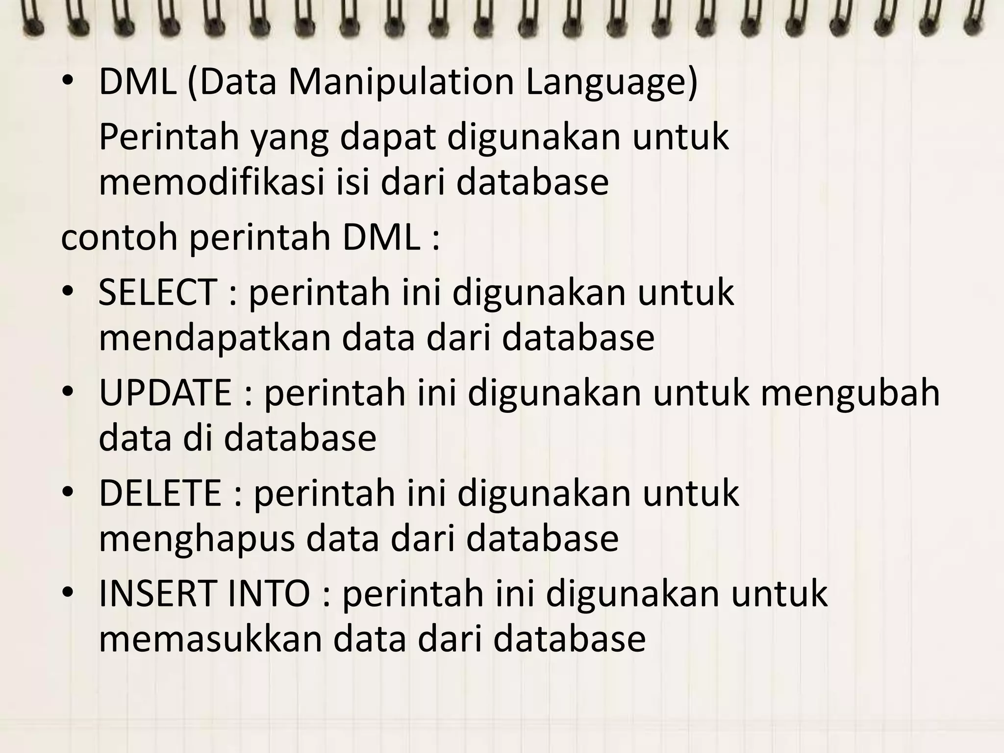 • DML (Data Manipulation Language)
  Perintah yang dapat digunakan untuk
  memodifikasi isi dari database
contoh perintah DML :
• SELECT : perintah ini digunakan untuk
  mendapatkan data dari database
• UPDATE : perintah ini digunakan untuk mengubah
  data di database
• DELETE : perintah ini digunakan untuk
  menghapus data dari database
• INSERT INTO : perintah ini digunakan untuk
  memasukkan data dari database
 