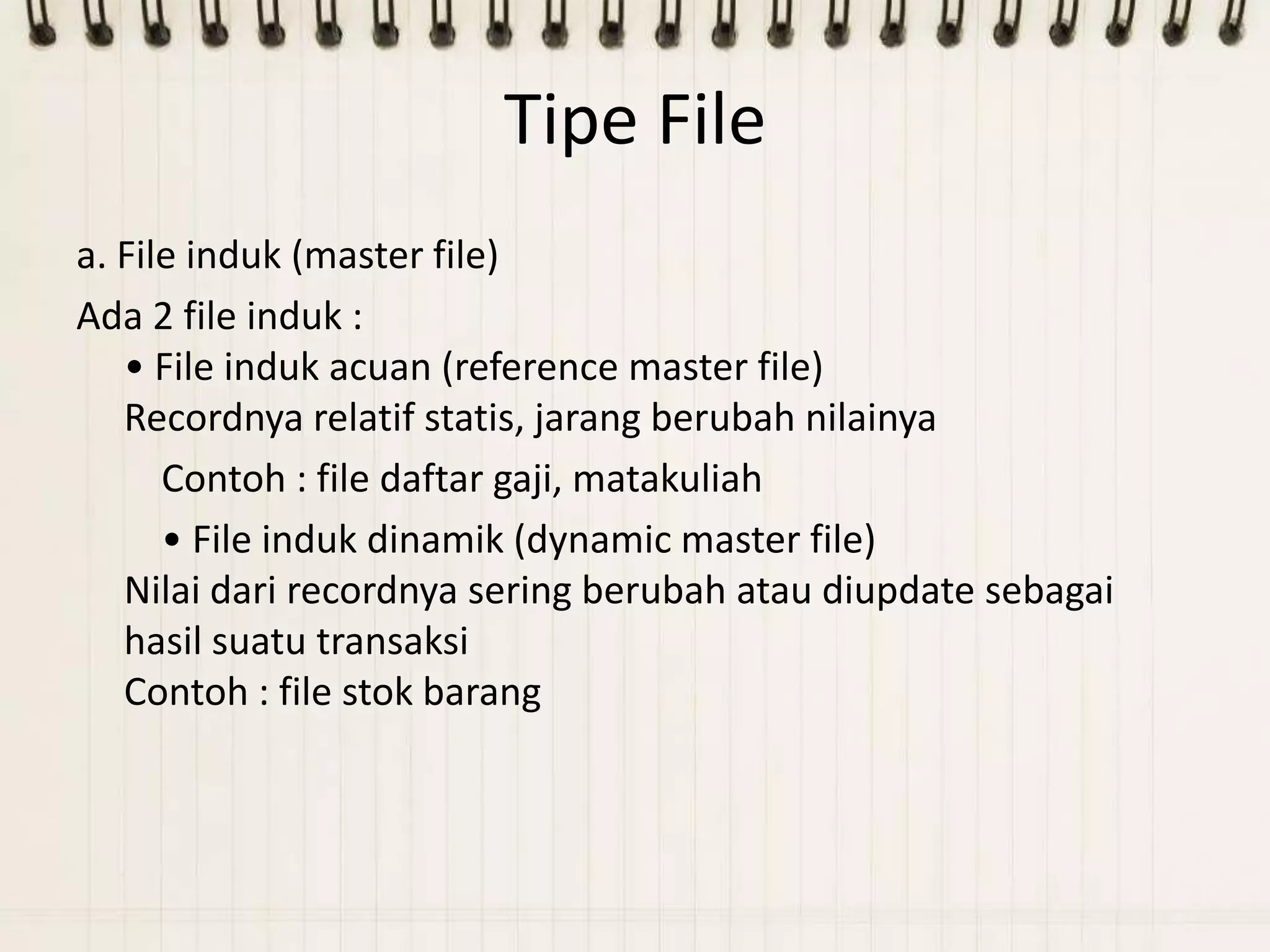 Tipe File
a. File induk (master file)
Ada 2 file induk :
   • File induk acuan (reference master file)
   Recordnya relatif statis, jarang berubah nilainya
      Contoh : file daftar gaji, matakuliah
      • File induk dinamik (dynamic master file)
   Nilai dari recordnya sering berubah atau diupdate sebagai
   hasil suatu transaksi
   Contoh : file stok barang
 