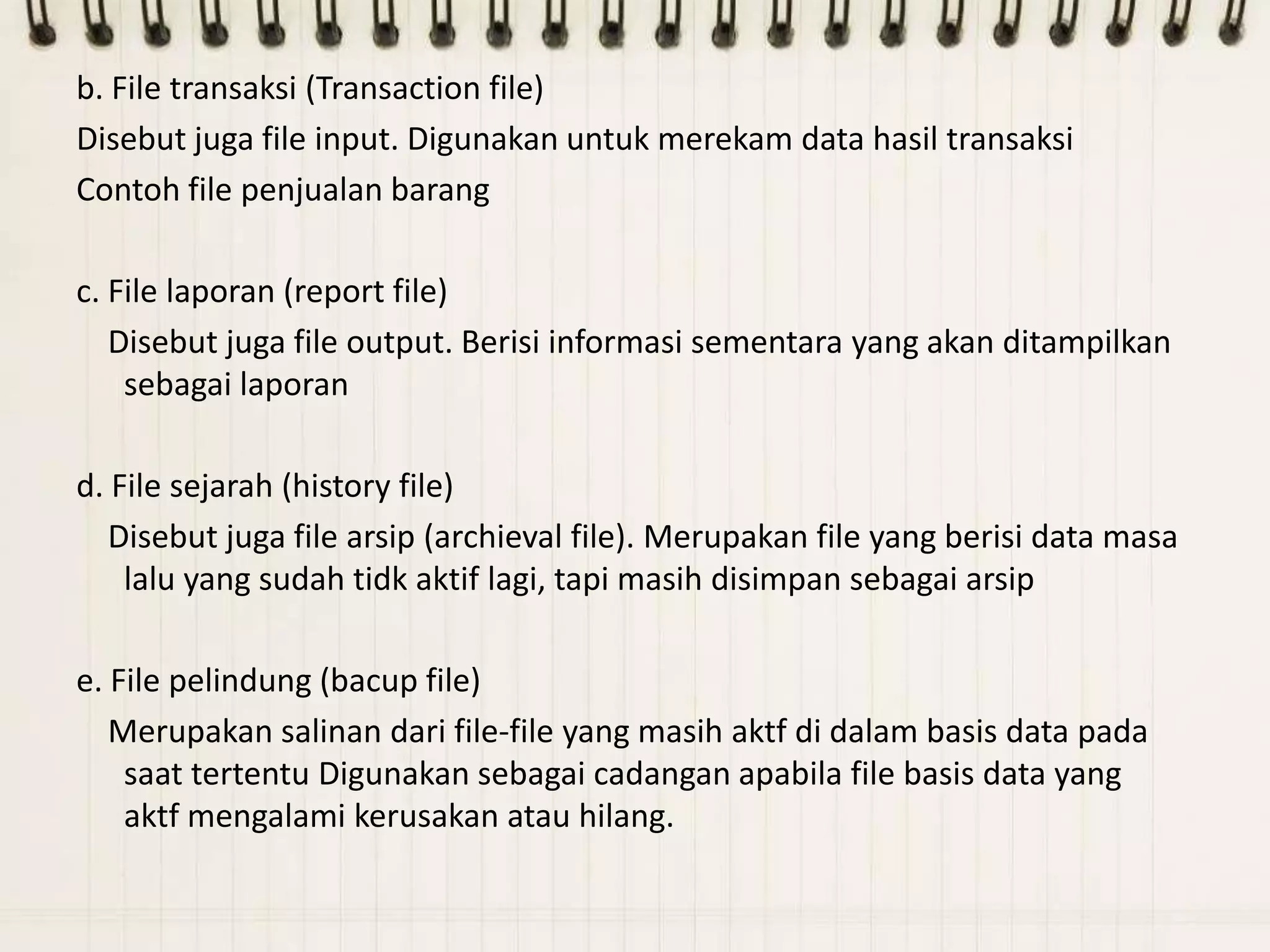 b. File transaksi (Transaction file)
Disebut juga file input. Digunakan untuk merekam data hasil transaksi
Contoh file penjualan barang

c. File laporan (report file)
   Disebut juga file output. Berisi informasi sementara yang akan ditampilkan
    sebagai laporan

d. File sejarah (history file)
   Disebut juga file arsip (archieval file). Merupakan file yang berisi data masa
    lalu yang sudah tidk aktif lagi, tapi masih disimpan sebagai arsip

e. File pelindung (bacup file)
   Merupakan salinan dari file-file yang masih aktf di dalam basis data pada
    saat tertentu Digunakan sebagai cadangan apabila file basis data yang
    aktf mengalami kerusakan atau hilang.
 
