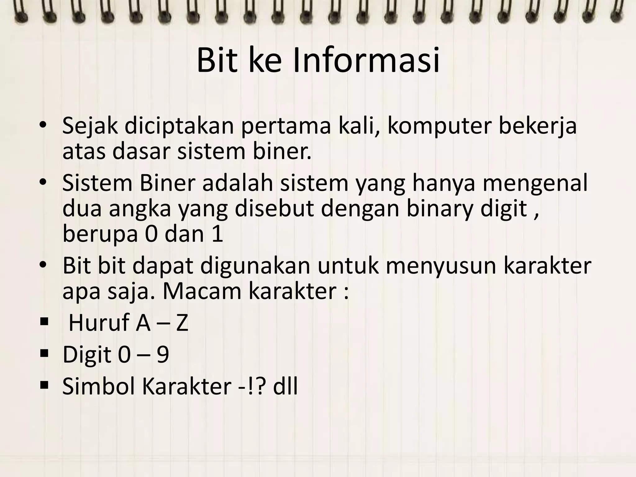Bit ke Informasi
• Sejak diciptakan pertama kali, komputer bekerja
  atas dasar sistem biner.
• Sistem Biner adalah sistem yang hanya mengenal
  dua angka yang disebut dengan binary digit ,
  berupa 0 dan 1
• Bit bit dapat digunakan untuk menyusun karakter
  apa saja. Macam karakter :
 Huruf A – Z
 Digit 0 – 9
 Simbol Karakter -!? dll
 