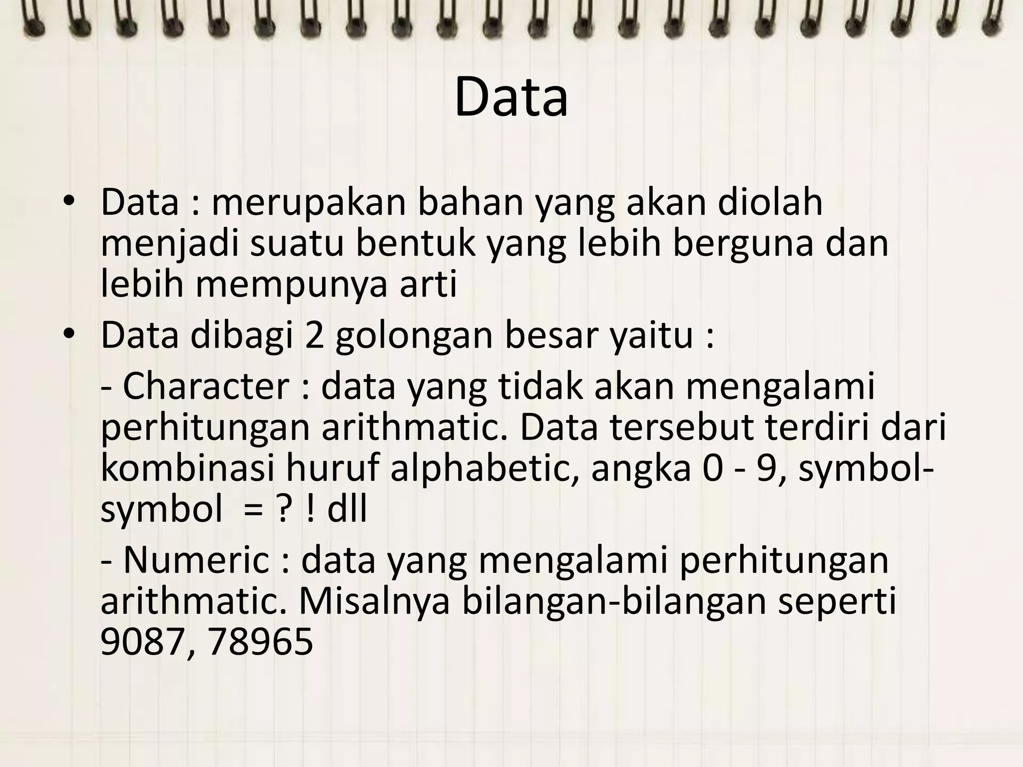 Data
• Data : merupakan bahan yang akan diolah
  menjadi suatu bentuk yang lebih berguna dan
  lebih mempunya arti
• Data dibagi 2 golongan besar yaitu :
  - Character : data yang tidak akan mengalami
  perhitungan arithmatic. Data tersebut terdiri dari
  kombinasi huruf alphabetic, angka 0 - 9, symbol-
  symbol = ? ! dll
  - Numeric : data yang mengalami perhitungan
  arithmatic. Misalnya bilangan-bilangan seperti
  9087, 78965
 