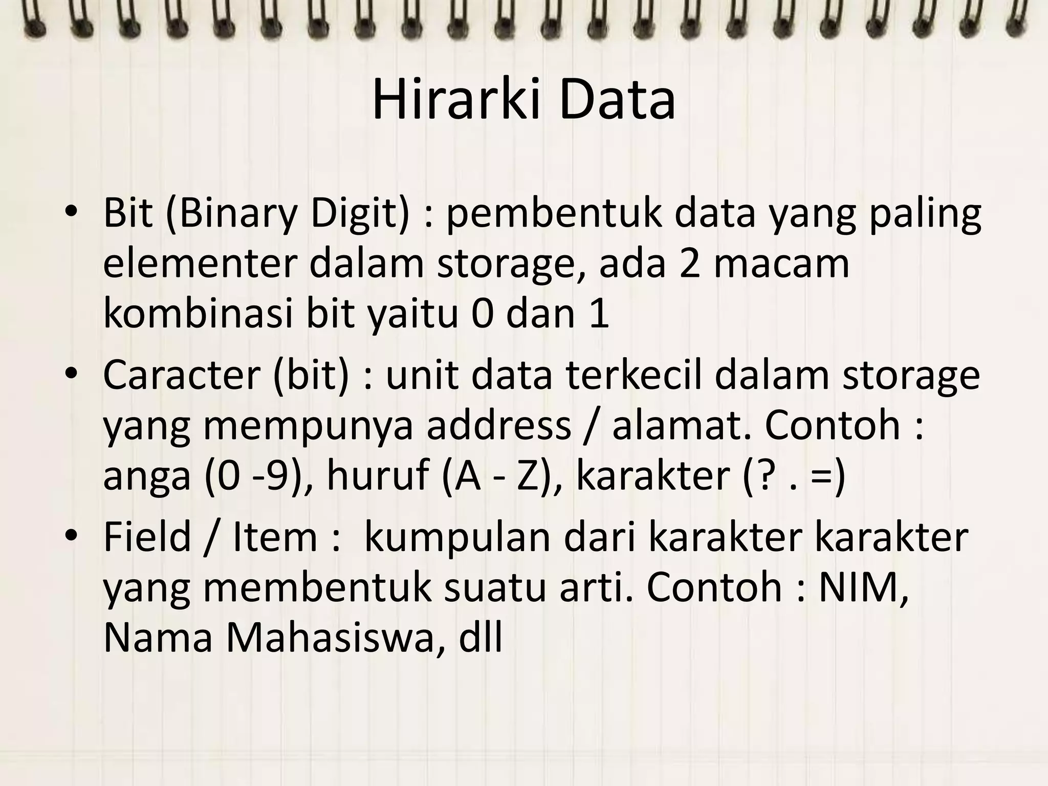 Hirarki Data
• Bit (Binary Digit) : pembentuk data yang paling
  elementer dalam storage, ada 2 macam
  kombinasi bit yaitu 0 dan 1
• Caracter (bit) : unit data terkecil dalam storage
  yang mempunya address / alamat. Contoh :
  anga (0 -9), huruf (A - Z), karakter (? . =)
• Field / Item : kumpulan dari karakter karakter
  yang membentuk suatu arti. Contoh : NIM,
  Nama Mahasiswa, dll
 