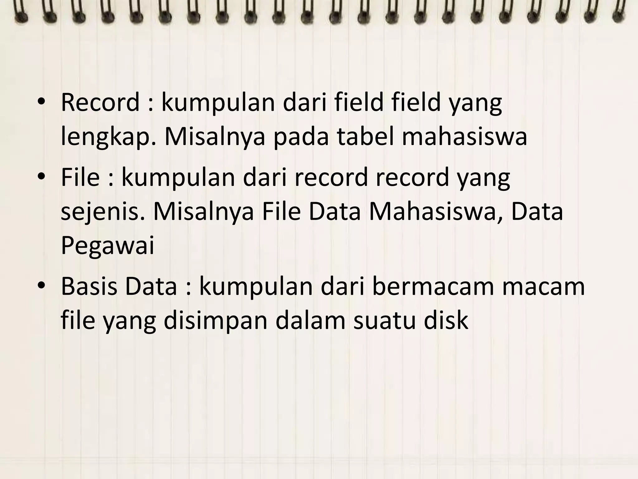 • Record : kumpulan dari field field yang
  lengkap. Misalnya pada tabel mahasiswa
• File : kumpulan dari record record yang
  sejenis. Misalnya File Data Mahasiswa, Data
  Pegawai
• Basis Data : kumpulan dari bermacam macam
  file yang disimpan dalam suatu disk
 