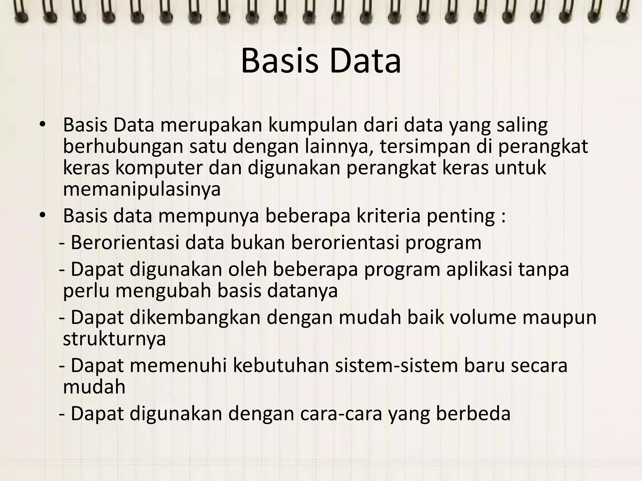 Basis Data
• Basis Data merupakan kumpulan dari data yang saling
   berhubungan satu dengan lainnya, tersimpan di perangkat
   keras komputer dan digunakan perangkat keras untuk
   memanipulasinya
• Basis data mempunya beberapa kriteria penting :
  - Berorientasi data bukan berorientasi program
  - Dapat digunakan oleh beberapa program aplikasi tanpa
   perlu mengubah basis datanya
  - Dapat dikembangkan dengan mudah baik volume maupun
   strukturnya
  - Dapat memenuhi kebutuhan sistem-sistem baru secara
   mudah
  - Dapat digunakan dengan cara-cara yang berbeda
 