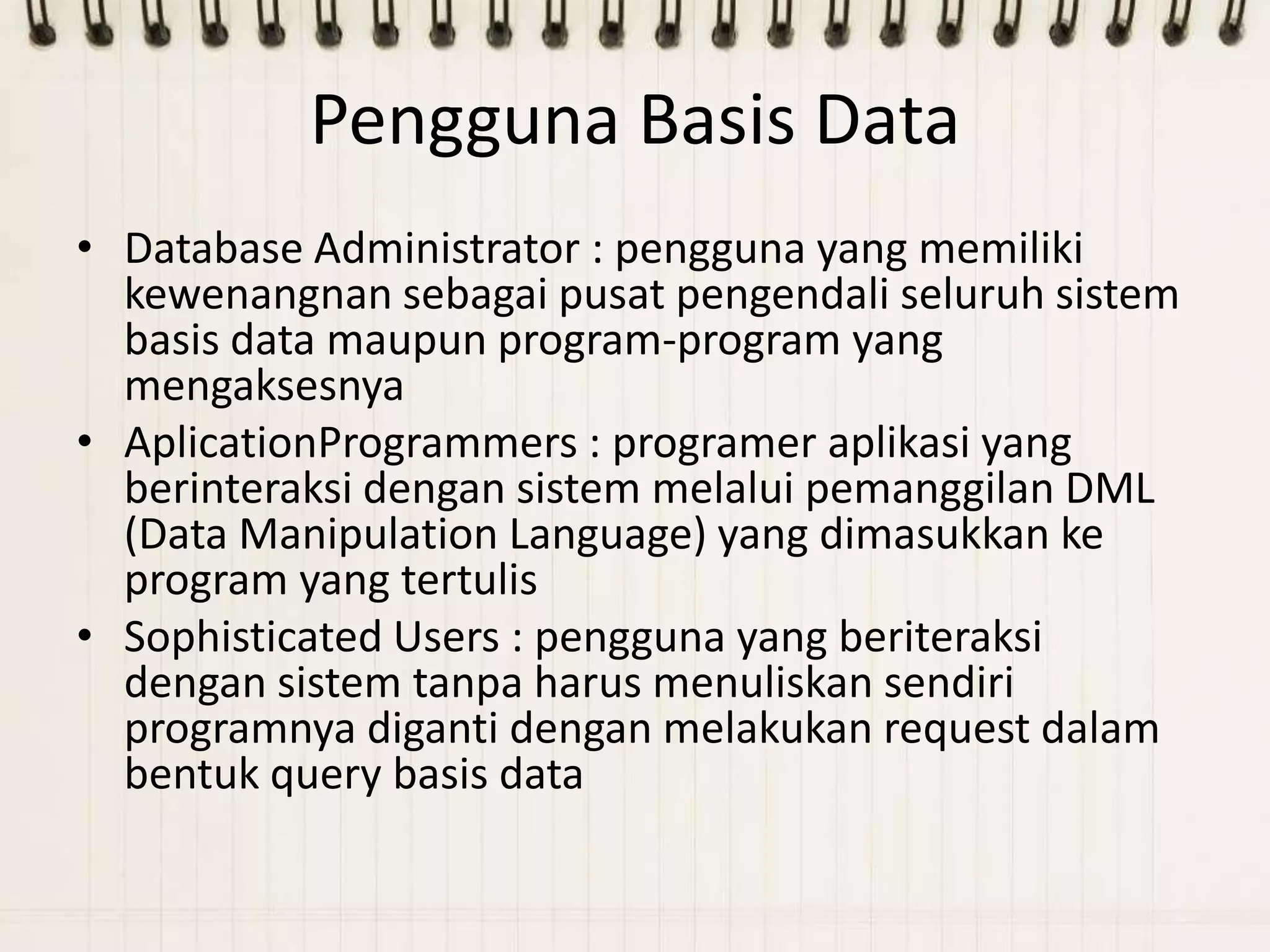 Pengguna Basis Data
• Database Administrator : pengguna yang memiliki
  kewenangnan sebagai pusat pengendali seluruh sistem
  basis data maupun program-program yang
  mengaksesnya
• AplicationProgrammers : programer aplikasi yang
  berinteraksi dengan sistem melalui pemanggilan DML
  (Data Manipulation Language) yang dimasukkan ke
  program yang tertulis
• Sophisticated Users : pengguna yang beriteraksi
  dengan sistem tanpa harus menuliskan sendiri
  programnya diganti dengan melakukan request dalam
  bentuk query basis data
 