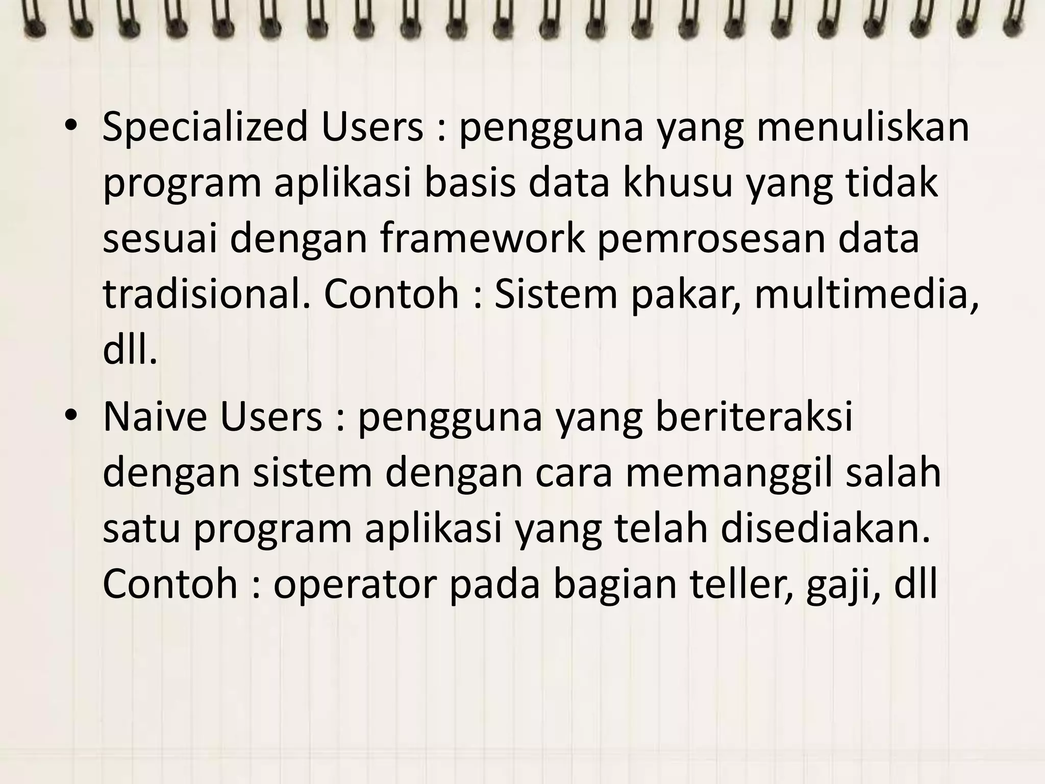 • Specialized Users : pengguna yang menuliskan
  program aplikasi basis data khusu yang tidak
  sesuai dengan framework pemrosesan data
  tradisional. Contoh : Sistem pakar, multimedia,
  dll.
• Naive Users : pengguna yang beriteraksi
  dengan sistem dengan cara memanggil salah
  satu program aplikasi yang telah disediakan.
  Contoh : operator pada bagian teller, gaji, dll
 