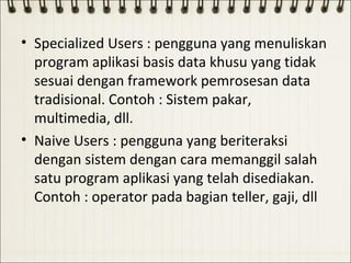 • Specialized Users : pengguna yang menuliskan
  program aplikasi basis data khusu yang tidak
  sesuai dengan framework pemrosesan data
  tradisional. Contoh : Sistem pakar,
  multimedia, dll.
• Naive Users : pengguna yang beriteraksi
  dengan sistem dengan cara memanggil salah
  satu program aplikasi yang telah disediakan.
  Contoh : operator pada bagian teller, gaji, dll
 