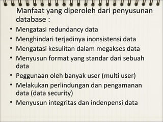 Manfaat yang diperoleh dari penyusunan
    database :
• Mengatasi redundancy data
• Menghindari terjadinya inonsistensi data
• Mengatasi kesulitan dalam megakses data
• Menyusun format yang standar dari sebuah
  data
• Peggunaan oleh banyak user (multi user)
• Melakukan perlindungan dan pengamanan
  data (data security)
• Menyusun integritas dan indenpensi data
 