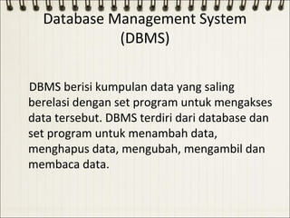 Database Management System
            (DBMS)

DBMS berisi kumpulan data yang saling
berelasi dengan set program untuk mengakses
data tersebut. DBMS terdiri dari database dan
set program untuk menambah data,
menghapus data, mengubah, mengambil dan
membaca data.
 