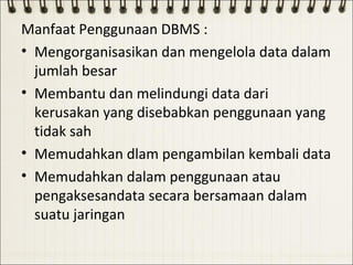 Manfaat Penggunaan DBMS :
• Mengorganisasikan dan mengelola data dalam
  jumlah besar
• Membantu dan melindungi data dari
  kerusakan yang disebabkan penggunaan yang
  tidak sah
• Memudahkan dlam pengambilan kembali data
• Memudahkan dalam penggunaan atau
  pengaksesandata secara bersamaan dalam
  suatu jaringan
 