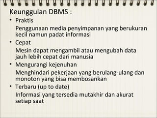 Keunggulan DBMS :
• Praktis
  Penggunaan media penyimpanan yang berukuran
  kecil namun padat informasi
• Cepat
  Mesin dapat mengambil atau mengubah data
  jauh lebih cepat dari manusia
• Mengurangi kejenuhan
  Menghindari pekerjaan yang berulang-ulang dan
  monoton yang bisa membosankan
• Terbaru (up to date)
  Informasi yang tersedia mutakhir dan akurat
  setiap saat
 
