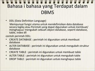 Bahasa i bahasa yang Terdapat dalam
                DBMS
• DDL (Data Definition Language)
   Mempunyai fungsi utama untuk mendefinisikan data database
   secara logika atau Perintah yang dapat digunakan untuk membuat/
   menghapus/ mengubah sebuah object database, seperti database,
   table, index dll
contoh perintah DDL:
• CREATE DATABASE : perintah ini digunakan untuk membuat
   database
• ALTER DATABASE : perintah ini digunakan untuk mengubah struktur
   database
• CREATE TABLE : perintah ini digunakan untuk membuat table
• ALTER TABLE : perintah ini digunakan untuk mengubah table
• DROP TABLE : perintah ini digunakan untuk menghapus table
 