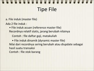 Tipe File
a. File induk (master file)
Ada 2 file induk :
   • File induk acuan (reference master file)
   Recordnya relatif statis, jarang berubah nilainya
      Contoh : file daftar gaji, matakuliah
      • File induk dinamik (dynamic master file)
   Nilai dari recordnya sering berubah atau diupdate sebagai
   hasil suatu transaksi
   Contoh : file stok barang
 