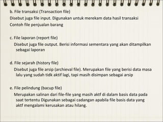 b. File transaksi (Transaction file)
Disebut juga file input. Digunakan untuk merekam data hasil transaksi
Contoh file penjualan barang

c. File laporan (report file)
   Disebut juga file output. Berisi informasi sementara yang akan ditampilkan
    sebagai laporan

d. File sejarah (history file)
   Disebut juga file arsip (archieval file). Merupakan file yang berisi data masa
    lalu yang sudah tidk aktif lagi, tapi masih disimpan sebagai arsip

e. File pelindung (bacup file)
   Merupakan salinan dari file-file yang masih aktf di dalam basis data pada
    saat tertentu Digunakan sebagai cadangan apabila file basis data yang
    aktf mengalami kerusakan atau hilang.
 