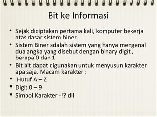Bit ke Informasi
• Sejak diciptakan pertama kali, komputer bekerja
  atas dasar sistem biner.
• Sistem Biner adalah sistem yang hanya mengenal
  dua angka yang disebut dengan binary digit ,
  berupa 0 dan 1
• Bit bit dapat digunakan untuk menyusun karakter
  apa saja. Macam karakter :
 Huruf A – Z
 Digit 0 – 9
 Simbol Karakter -!? dll
 