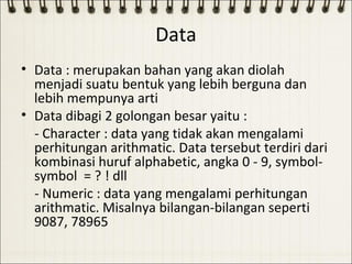 Data
• Data : merupakan bahan yang akan diolah
  menjadi suatu bentuk yang lebih berguna dan
  lebih mempunya arti
• Data dibagi 2 golongan besar yaitu :
  - Character : data yang tidak akan mengalami
  perhitungan arithmatic. Data tersebut terdiri dari
  kombinasi huruf alphabetic, angka 0 - 9, symbol-
  symbol = ? ! dll
  - Numeric : data yang mengalami perhitungan
  arithmatic. Misalnya bilangan-bilangan seperti
  9087, 78965
 