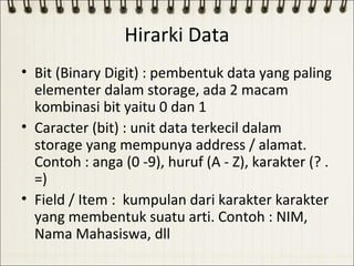 Hirarki Data
• Bit (Binary Digit) : pembentuk data yang paling
  elementer dalam storage, ada 2 macam
  kombinasi bit yaitu 0 dan 1
• Caracter (bit) : unit data terkecil dalam
  storage yang mempunya address / alamat.
  Contoh : anga (0 -9), huruf (A - Z), karakter (? .
  =)
• Field / Item : kumpulan dari karakter karakter
  yang membentuk suatu arti. Contoh : NIM,
  Nama Mahasiswa, dll
 