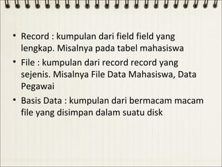 • Record : kumpulan dari field field yang
  lengkap. Misalnya pada tabel mahasiswa
• File : kumpulan dari record record yang
  sejenis. Misalnya File Data Mahasiswa, Data
  Pegawai
• Basis Data : kumpulan dari bermacam macam
  file yang disimpan dalam suatu disk
 