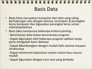 Basis Data
• Basis Data merupakan kumpulan dari data yang saling
   berhubungan satu dengan lainnya, tersimpan di perangkat
   keras komputer dan digunakan perangkat keras untuk
   memanipulasinya
• Basis data mempunya beberapa kriteria penting :
  - Berorientasi data bukan berorientasi program
  - Dapat digunakan oleh beberapa program aplikasi tanpa
   perlu mengubah basis datanya
  - Dapat dikembangkan dengan mudah baik volume maupun
   strukturnya
  - Dapat memenuhi kebutuhan sistem-sistem baru secara
   mudah
  - Dapat digunakan dengan cara-cara yang berbeda
 