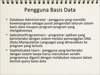 Pengguna Basis Data
• Database Administrator : pengguna yang memiliki
  kewenangnan sebagai pusat pengendali seluruh sistem
  basis data maupun program-program yang
  mengaksesnya
• AplicationProgrammers : programer aplikasi yang
  berinteraksi dengan sistem melalui pemanggilan DML
  (Data Manipulation Language) yang dimasukkan ke
  program yang tertulis
• Sophisticated Users : pengguna yang beriteraksi
  dengan sistem tanpa harus menuliskan sendiri
  programnya diganti dengan melakukan request dalam
  bentuk query basis data
 