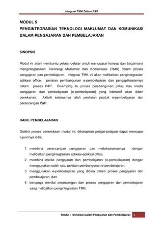 Integrasi TMK Dalam P&P

MODUL 5
PENGINTEGRASIAN TEKNOLOGI MAKLUMAT DAN KOMUNIKASI
DALAM PENGAJARAN DAN PEMBELAJARAN

SINOPSIS

Modul ini akan membantu pelajar-pelajar untuk menguasai konsep dan bagaimana
mengintegrasikan Teknologi Maklumat dan Komunikasi (TMK) dalam proses
pengajaran dan pembelajaran. Integrasi TMK ini akan melibatkan pengintegrasian
aplikasi office,
dalam

perisian pembangunan e-pembelajaran dan pengaplikasiannya

proses P&P.

Disamping itu proses pembangunan pakej atau media

pengajaran dan pembelajaran (e-pembelajaran) yang interaktif akan diberi
penekanan.

Aktiviti seterusnya ialah penilaian produk e-pembelajaran dan

perancangan P&P.

HASIL PEMBELAJARAN

Diakhir proses penerokaan modul ini, diharapkan pelajar-pelajaar dapat mencapai
tujuannya iaitu;

1. membina

perancangan

pengajaran

dan

melaksanakannya

dengan

melibatkan pengintegrasian aplikasi-aplikasi office.
2. membina media pengajaran dan pembelajaran (e-pembelajaran) dengan
menggunakan salah satu perisian pembangunan e-pembelajaran.
3. menggunakan e-pembelajaran yang dibina dalam proses pengajaran dan
pembelajaran, dan
4. berupaya menilai perancangan dan proses pengajaran dan pembelajaran
yang melibatkan pengintegrasian TMK.

Modul : Teknologi Dalam Pengajaran dan Pembelajaran

1

 