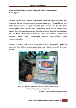 Integrasi TMK Dalam P&P

Integrasi Aplikasi Persembahan Elektronik dalam Pengajaran dan
Pembelajaran

Sebagai seorang guru, perisian persembahan elektronik boleh membantu guru
mengukuh dan meningkatkan keberkesanan pengajarannya. Pelbagai Fungsi yang
terdapat dalam perisian ini seperti corak teks, grafik, animasi, audio dan video boleh
diintegrasikan dalam membina slaid persembahan yang mampu menarik minat
pelajar. Bagi aktiviti pembelajaran, perisian ini amat sesuai digunakan sebagai salah
satu alat dalam aktiviti kumpulan dalam apa sahaja mata pelajaran. Secara tidak
langsung

pelajar

boleh

menunjukkan

kreativiti

masing-masing

dalam

mempersembahkan.

Gambar di bawah menunjukkan bagaimana aplikasi persembahan elektronik
digunakan dalam aktiviti kumpulan pelajar bagi mata pelajaran matematik di sekolah
rendah.

Gambar : Membentuk Gabungan Bentuk 2D menggunakan
Perisian Persembahan Elektronik
(Sumber : http://alam-math.blogspot.com)

Modul : Teknologi Dalam Pengajaran dan Pembelajaran

10

 