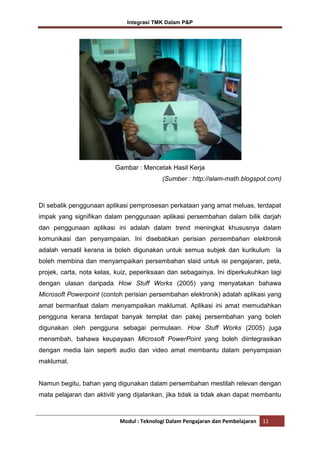 Integrasi TMK Dalam P&P

Gambar : Mencetak Hasil Kerja
(Sumber : http://alam-math.blogspot.com)

Di sebalik penggunaan aplikasi pemprosesan perkataan yang amat meluas, terdapat
impak yang signifikan dalam penggunaan aplikasi persembahan dalam bilik darjah
dan penggunaan aplikasi ini adalah dalam trend meningkat khususnya dalam
komunikasi dan penyampaian. Ini disebabkan perisian persembahan elektronik
adalah versatil kerana ia boleh digunakan untuk semua subjek dan kurikulum Ia
boleh membina dan menyampaikan persembahan slaid untuk isi pengajaran, peta,
projek, carta, nota kelas, kuiz, peperiksaan dan sebagainya. Ini diperkukuhkan lagi
dengan ulasan daripada How Stuff Works (2005) yang menyatakan bahawa
Microsoft Powerpoint (contoh perisian persembahan elektronik) adalah aplikasi yang
amat bermanfaat dalam menyampaikan maklumat. Aplikasi ini amat memudahkan
pengguna kerana terdapat banyak templat dan pakej persembahan yang boleh
digunakan oleh pengguna sebagai permulaan. How Stuff Works (2005) juga
menambah, bahawa keupayaan Microsoft PowerPoint yang boleh diintegrasikan
dengan media lain seperti audio dan video amat membantu dalam penyampaian
maklumat.

Namun begitu, bahan yang digunakan dalam persembahan mestilah relevan dengan
mata pelajaran dan aktiviti yang dijalankan, jika tidak ia tidak akan dapat membantu

Modul : Teknologi Dalam Pengajaran dan Pembelajaran

11

 