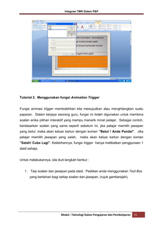 Integrasi TMK Dalam P&P

Tutorial 2. Menggunakan fungsi Animation Trigger

Fungsi animasi trigger membolehkan kita mewujudkan atau menghilangkan suatu
paparan. Dalam kerjaya seorang guru, fungsi ini boleh digunakan untuk membina
soalan anika pilihan interaktif yang mampu manarik minat pelajar. Sebagai contoh,
berdasarkan soalan yang sama seperti sebelum ini, jika pelajar memilih jawapan
yang betul, maka akan keluar kartun dengan komen ”Betul ! Anda Pandai”. Jika
pelajar memilih jawapan yang salah,

maka akan keluar kartun dengan komen

”Salah! Cuba Lagi”. Kelebihannya, fungsi trigger hanya melibatkan penggunaan 1
slaid sahaja.

Untuk melakukannya, sila ikuti langkah berikut :

1. Taip soalan dan jawapan pada slaid. Pastikan anda menggunakan Text Box
yang berlainan bagi setiap soalan dan jawapan. (rujuk gambarajah).

Modul : Teknologi Dalam Pengajaran dan Pembelajaran

15

 