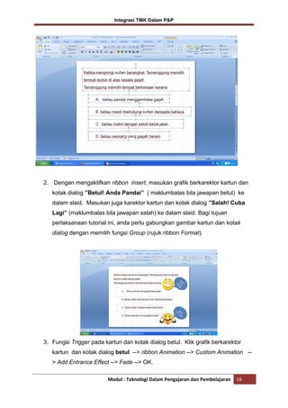 Integrasi TMK Dalam P&P

2. Dengan mengaktifkan ribbon insert, masukan grafik berkarektor kartun dan
kotak dialog ”Betul! Anda Pandai” ( maklumbalas bila jawapan betul) ke
dalam slaid. Masukan juga karektor kartun dan kotak dialog ”Salah! Cuba
Lagi” (maklumbalas bila jawapan salah) ke dalam slaid. Bagi tujuan
perlaksanaan tutorial ini, anda perlu gabungkan gambar kartun dan kotak
dialog dengan memilih fungsi Group (rujuk ribbon Format).

3. Fungsi Trigger pada kartun dan kotak dialog betul. Klik grafik berkarektor
kartun dan kotak dialog betul --> ribbon Animation --> Custom Animation -> Add Entrance Effect --> Fade --> OK.
Modul : Teknologi Dalam Pengajaran dan Pembelajaran

16

 