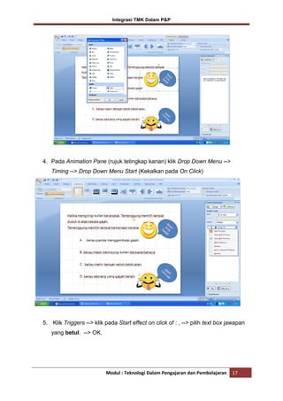 Integrasi TMK Dalam P&P

4. Pada Animation Pane (rujuk tetingkap kanan) klik Drop Down Menu -->
Timing --> Drop Down Menu Start (Kekalkan pada On Click)

5. Klik Triggers --> klik pada Start effect on click of : , --> pilih text box jawapan
yang betul. --> OK.

Modul : Teknologi Dalam Pengajaran dan Pembelajaran

17

 