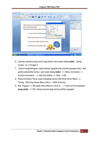 Integrasi TMK Dalam P&P

6. Lakukan perkara yang sama bagi kartun dan kotak dialog salah. Ulangi
proses no. 3 hingga 5.
7. Untuk menghilangkan maklumbalas (apabila kita memilih jawapan lain). Klik
grafik berkarektor kartun dan kotak dialog betul --> ribbon Animation -->
Custom Animation --> Add Exit Effect --> Fade -->OK.
8. Pada Animation Pane (rujuk tetingkap kanan) klik Drop Down Menu -->
Timing. Klik Drop Down Menu Start --> With Previous
9. Klik Triggers --> klik pada Start effect on click of : , --> pilih text box jawapan
yang salah --> OK. Ulangi semula bagi semua pilihan jawapan.

Modul : Teknologi Dalam Pengajaran dan Pembelajaran

18

 