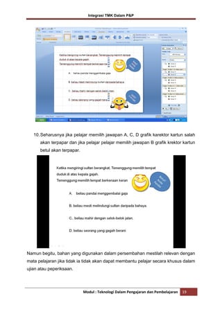 Integrasi TMK Dalam P&P

10. Seharusnya jika pelajar memilih jawapan A, C, D grafik karektor kartun salah
akan terpapar dan jika pelajar pelajar memilih jawapan B grafik krektor kartun
betul akan terpapar.

Namun begitu, bahan yang digunakan dalam persembahan mestilah relevan dengan
mata pelajaran jika tidak ia tidak akan dapat membantu pelajar secara khusus dalam
ujian atau peperiksaan.

Modul : Teknologi Dalam Pengajaran dan Pembelajaran

19

 