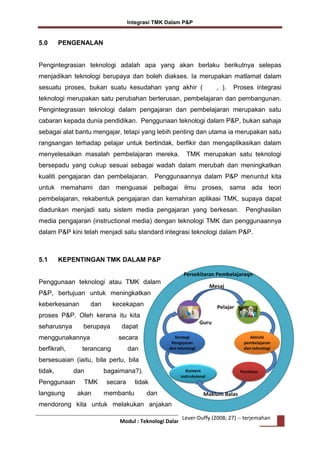 Integrasi TMK Dalam P&P

5.0

PENGENALAN

Pengintegrasian teknologi adalah apa yang akan berlaku berikutnya selepas
menjadikan teknologi berupaya dan boleh diakses. Ia merupakan matlamat dalam
sesuatu proses, bukan suatu kesudahan yang akhir (

, ).

Proses integrasi

teknologi merupakan satu perubahan berterusan, pembelajaran dan pembangunan.
Pengintegrasian teknologi dalam pengajaran dan pembelajaran merupakan satu
cabaran kepada dunia pendidikan. Penggunaan teknologi dalam P&P, bukan sahaja
sebagai alat bantu mengajar, tetapi yang lebih penting dan utama ia merupakan satu
rangsangan terhadap pelajar untuk bertindak, berfikir dan mengaplikasikan dalam
menyelesaikan masalah pembelajaran mereka.

TMK merupakan satu teknologi

bersepadu yang cukup sesuai sebagai wadah dalam merubah dan meningkatkan
kualiti pengajaran dan pembelajaran. Penggunaannya dalam P&P menuntut kita
untuk memahami dan menguasai pelbagai ilmu proses, sama ada teori
pembelajaran, rekabentuk pengajaran dan kemahiran aplikasi TMK, supaya dapat
diadunkan menjadi satu sistem media pengajaran yang berkesan.

Penghasilan

media pengajaran (instructional media) dengan teknologi TMK dan penggunaannya
dalam P&P kini telah menjadi satu standard integrasi teknologi dalam P&P.

5.1

KEPENTINGAN TMK DALAM P&P

Penggunaan teknologi atau TMK dalam
P&P, bertujuan untuk meningkatkan
keberkesanan

dan

kecekapan

proses P&P. Oleh kerana itu kita
seharusnya

berupaya

menggunakannya
berfikrah,

dapat
secara

terancang

dan

bersesuaian (iaitu, bila perlu, bila
tidak,

dan

Penggunaan
langsung

TMK
akan

bagaimana?).
secara
membantu

tidak
dan

mendorong kita untuk melakukan anjakan
Lever-Duffy (2008; 27) -- terjemahan
Modul : Teknologi Dalam Pengajaran dan Pembelajaran 2

 