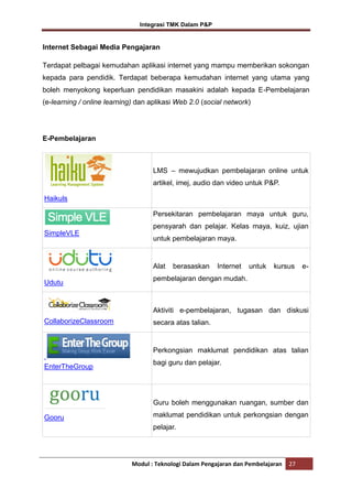 Integrasi TMK Dalam P&P

Internet Sebagai Media Pengajaran
Terdapat pelbagai kemudahan aplikasi internet yang mampu memberikan sokongan
kepada para pendidik. Terdapat beberapa kemudahan internet yang utama yang
boleh menyokong keperluan pendidikan masakini adalah kepada E-Pembelajaran
(e-learning / online learning) dan aplikasi Web 2.0 (social network)

E-Pembelajaran

LMS – mewujudkan pembelajaran online untuk
artikel, imej, audio dan video untuk P&P.
Haikuls
Persekitaran pembelajaran maya untuk guru,
pensyarah dan pelajar. Kelas maya, kuiz, ujian
SimpleVLE

untuk pembelajaran maya.

Alat
Udutu

berasaskan

Internet

untuk

kursus

e-

pembelajaran dengan mudah.

Aktiviti e-pembelajaran, tugasan dan diskusi
CollaborizeClassroom

secara atas talian.

Perkongsian maklumat pendidikan atas talian
EnterTheGroup

bagi guru dan pelajar.

Guru boleh menggunakan ruangan, sumber dan
Gooru

maklumat pendidikan untuk perkongsian dengan
pelajar.

Modul : Teknologi Dalam Pengajaran dan Pembelajaran

27

 