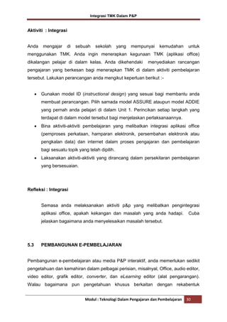 Integrasi TMK Dalam P&P

Aktiviti : Integrasi

Anda

mengajar

di

sebuah

sekolah

yang

mempunyai

kemudahan

untuk

menggunakan TMK. Anda ingin menerapkan kegunaan TMK (aplikasi office)
dikalangan pelajar di dalam kelas. Anda dikehendaki

menyediakan rancangan

pengajaran yang berkesan bagi menerapkan TMK di dalam aktiviti pembelajaran
tersebut. Lakukan perancangan anda mengikut keperluan berikut :-

Gunakan model ID (instructional design) yang sesuai bagi membantu anda
membuat perancangan. Pilih samada model ASSURE ataupun model ADDIE
yang pernah anda pelajari di dalam Unit 1. Perincikan setiap langkah yang
terdapat di dalam model tersebut bagi menjelaskan perlaksanaannya.
Bina aktiviti-aktiviti pembelajaran yang melibatkan integrasi aplikasi office
(pemproses perkataan, hamparan elektronik, persembahan elektronik atau
pengkalan data) dan internet dalam proses pengajaran dan pembelajaran
bagi sesuatu topik yang telah dipilih.
Laksanakan aktiviti-aktiviti yang dirancang dalam persekitaran pembelajaran
yang bersesuaian.

Refleksi : Integrasi

Semasa anda melaksanakan aktiviti p&p yang melibatkan pengintegrasi
aplikasi office, apakah kekangan dan masalah yang anda hadapi.

Cuba

jelaskan bagaimana anda menyelesaikan masalah tersebut.

5.3

PEMBANGUNAN E-PEMBELAJARAN

Pembangunan e-pembelajaran atau media P&P interaktif, anda memerlukan sedikit
pengetahuan dan kemahiran dalam pelbagai perisian, misalnyal, Office, audio editor,
video editor, grafik editor, converter, dan eLearning editor (alat pengarangan).
Walau bagaimana pun pengetahuan khusus berkaitan dengan rekabentuk
Modul : Teknologi Dalam Pengajaran dan Pembelajaran

30

 