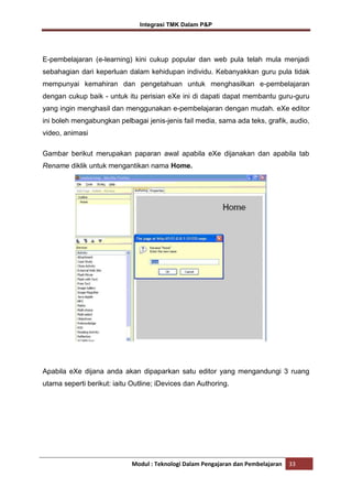 Integrasi TMK Dalam P&P

E-pembelajaran (e-learning) kini cukup popular dan web pula telah mula menjadi
sebahagian dari keperluan dalam kehidupan individu. Kebanyakkan guru pula tidak
mempunyai kemahiran dan pengetahuan untuk menghasilkan e-pembelajaran
dengan cukup baik - untuk itu perisian eXe ini di dapati dapat membantu guru-guru
yang ingin menghasil dan menggunakan e-pembelajaran dengan mudah. eXe editor
ini boleh mengabungkan pelbagai jenis-jenis fail media, sama ada teks, grafik, audio,
video, animasi
Gambar berikut merupakan paparan awal apabila eXe dijanakan dan apabila tab
Rename diklik untuk mengantikan nama Home.

Apabila eXe dijana anda akan dipaparkan satu editor yang mengandungi 3 ruang
utama seperti berikut: iaitu Outline; iDevices dan Authoring.

Modul : Teknologi Dalam Pengajaran dan Pembelajaran

33

 