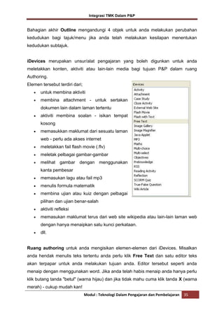 Integrasi TMK Dalam P&P

Bahagian akhir Outline mengandungi 4 objek untuk anda melakukan perubahan
kedudukan bagi tajuk/menu jika anda telah melakukan kesilapan menentukan
kedudukan subtajuk.

iDevices merupakan unsur/alat pengajaran yang boleh digunkan untuk anda
meletakkan konten, aktiviti atau lain-lain media bagi tujuan P&P dalam ruang
Authoring.
Elemen tersebut terdiri dari;
untuk membina aktiviti
membina attachment - untuk sertakan
dokumen lain dalam laman tertentu
aktiviti membina soalan - isikan tempat
kosong
memasukkan maklumat dari sesuatu laman
web - perlu ada akses internet
meletakkan fail flash movie (.flv)
meletak pelbagai gambar-gambar
melihat

gambar dengan

menggunakan

kanta pembesar
memasukan lagu atau fail mp3
menulis formula matematik
membina ujian atau kuiz dengan pelbagai
pilihan dan ujian benar-salah
aktiviti refleksi
memasukan maklumat terus dari web site wikipedia atau lain-lain laman web
dengan hanya menaipkan satu kunci perkataan.
dll.

Ruang authoring untuk anda mengisikan elemen-elemen dari iDevices. Misalkan
anda hendak menulis teks tertentu anda perlu klik Free Text dan satu editor teks
akan terpapar untuk anda melakukan tujuan anda. Editor tersebut seperti anda
menaip dengan menggunakan word. Jika anda telah habis menaip anda hanya perlu
klik butang tanda "betul" (warna hijau) dan jika tidak mahu cuma klik tanda X (warna
merah) - cukup mudah kan!
Modul : Teknologi Dalam Pengajaran dan Pembelajaran

35

 