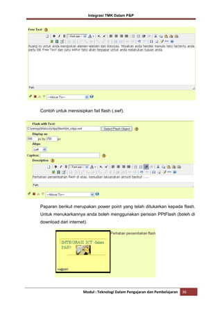 Integrasi TMK Dalam P&P

Contoh untuk mensisipkan fail flash (.swf).

Paparan berikut merupakan power point yang telah ditukarkan kepada flash.
Untuk menukarkannya anda boleh menggunakan perisian PPtFlash (boleh di
download dari internet).

Modul : Teknologi Dalam Pengajaran dan Pembelajaran

36

 