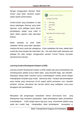 Integrasi TMK Dalam P&P

Dengan menggunakan iDevices “Multichoice” anda boleh membina soalansoalan seperti contoh berikut:

Contoh-contoh yang dinyatakan di atas
hanya sebahagian iDevices yang boleh
digunaan untuk pelbagai tujuan aktiviti
pembelajaran pelajar yang boleh di
isikan dalam paparan bagi tajuk-tajuk
tertentu.

Selain

daripada

itu

anda

boleh

meletakan fail-fail yang boleh dipautkan
misalnya fail word, excel dan sebagainya. Untuk meletakkan fail video, adalah lebih
mudah jika anda sisipkan fail video flash (.flv). Fail video flash boleh ditukarkan dari
pelbagai fail video dengan menggunakan perisian Format Factory Converter
(download dari internet).

Learning Content Development System (LCDS)
Learning Content Development System (LCDS) adalah alat yang membolehkan kita
membangunkan aplikasi kursus dalam talian yang berkualiti tinggi dan interaktif .
Sesesiapa sahaja boleh membina kursus e-pembelajaran mereka sendiri dengan
melengkapkan template yang mudah, seterusnya akan menjana alat pembelajaran
yang mantap yang mempunyai ciri-ciri seperti aktiviti permainan, kuiz, interaktif,
penilaian, animasi, demostrasi dan lain-lain aktiviti yang melibatkan unsur-unsur
pengajaran dan pembelajaran.

Merupakan alat pengarangan berasaskan bentuk (form-based tool)

yang

dibangunkan bagi membantu penghasilan objek pembelajaran dalam persekitaran
e-pembelajaran.

LCDS sangat sesuai bagi guru yang memerlukan aplikasi yang

cepat dan mudah bagi

menghasilkan objek pembelajaran

berasaskan e-

Modul : Teknologi Dalam Pengajaran dan Pembelajaran

38

 