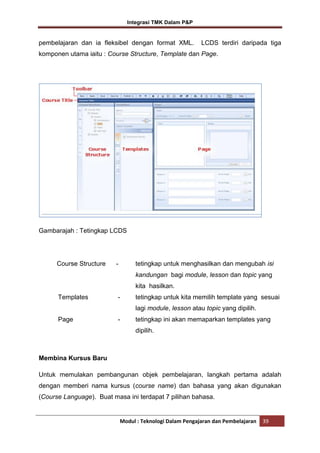 Integrasi TMK Dalam P&P

pembelajaran dan ia fleksibel dengan format XML.

LCDS terdiri daripada tiga

komponen utama iaitu : Course Structure, Template dan Page.

Gambarajah : Tetingkap LCDS

Course Structure

-

tetingkap untuk menghasilkan dan mengubah isi
kandungan bagi module, lesson dan topic yang
kita hasilkan.

Templates

-

tetingkap untuk kita memilih template yang sesuai
lagi module, lesson atau topic yang dipilih.

Page

-

tetingkap ini akan memaparkan templates yang
dipilih.

Membina Kursus Baru
Untuk memulakan pembangunan objek pembelajaran, langkah pertama adalah
dengan memberi nama kursus (course name) dan bahasa yang akan digunakan
(Course Language). Buat masa ini terdapat 7 pilihan bahasa.

Modul : Teknologi Dalam Pengajaran dan Pembelajaran

39

 