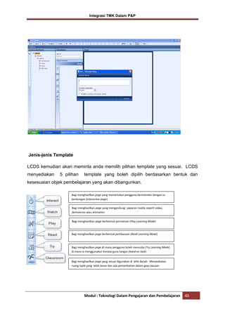 Integrasi TMK Dalam P&P

Jenis-jenis Template
LCDS kemudian akan meminta anda memilih pilihan template yang sesuai. LCDS
menyediakan

5 pilihan

template yang boleh dipilih berdasarkan bentuk dan

kesesuaian objek pembelajaran yang akan dibangunkan.
Bagi menghasilkan page yang memerlukan pengguna berinteraksi dengan isi
kandungan (interactive page)
Bagi menghasilkan page yang mengandungi paparan media seperti video,
demostrasi atau animation
Bagi menghasilkan page berbentuk permainan (Play Learning Mode)

Bagi menghasilkan page berbentuk pembacaan (Read Learning Mode)

Bagi menghasilkan page di mana pengguna boleh mencuba (Try Learning Mode)
di mana ia menggunakan konsep guna tangan (hand-on task)
Bagi menghasilkan page yang sesuai digunakan di bilik darjah. Menyediakan
ruang topik yang lebih besar dan ada pertambahan dalam gaya bacaan.

Modul : Teknologi Dalam Pengajaran dan Pembelajaran

40

 